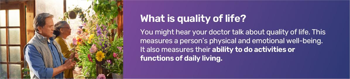 What is quality of life? You might hear your doctor talk about quality of life. This measures a person's physical and emotional well­being. It also measures their ability to do activities or functions of daily living.