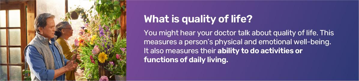 What is quality of life? You might hear your doctor talk about quality of life. This measures a person's physical and emotional well-being. It also measures their ability to do activities or functions of daily living.