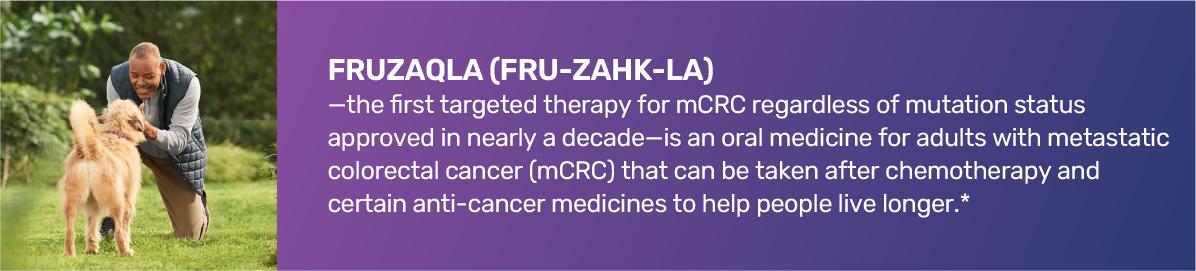 FRUZAQLA (FRU-ZAHK- LA)—the first targeted therapy for mCRC regardless of mutation status approved in nearly a decade—is an oral medicine for adults with metastatic colorectal cancer (mCRC) that can be taken after chemotherapy and certain anti­cancer medicines to help people live longer.